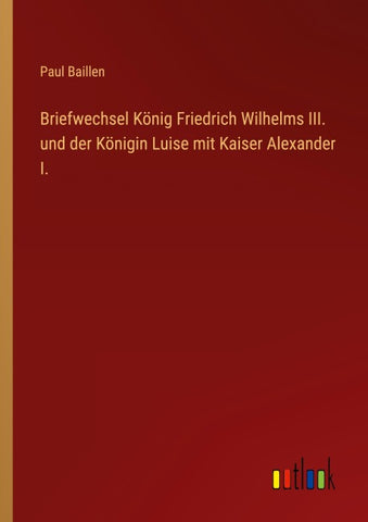 Briefwechsel König Friedrich Wilhelms III. und der Königin Luise mit Kaiser Alexander I.
