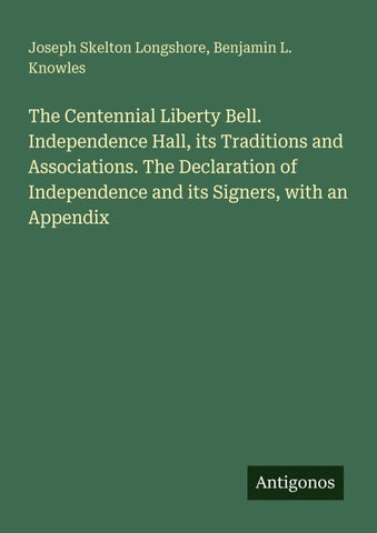 The Centennial Liberty Bell. Independence Hall, its Traditions and Associations. The Declaration of Independence and its Signers, with an Appendix