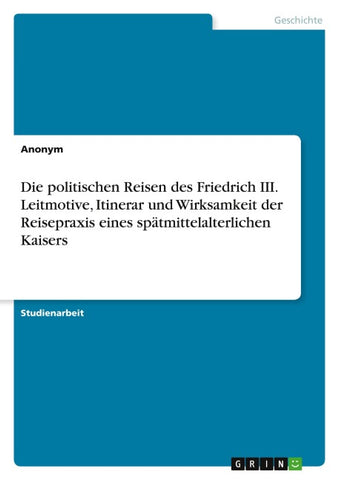 Die politischen Reisen des Friedrich III. Leitmotive, Itinerar und Wirksamkeit der Reisepraxis eines spätmittelalterlichen Kaisers