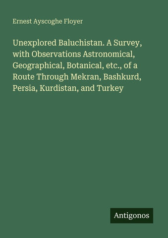 Unexplored Baluchistan. A Survey, with Observations Astronomical, Geographical, Botanical, etc., of a Route Through Mekran, Bashkurd, Persia, Kurdistan, and Turkey