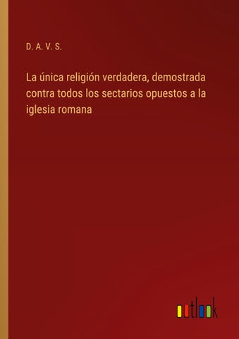 La única religión verdadera, demostrada contra todos los sectarios opuestos a la iglesia romana