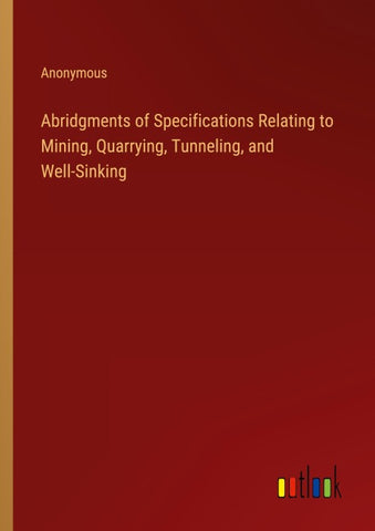 Abridgments of Specifications Relating to Mining, Quarrying, Tunneling, and Well-Sinking