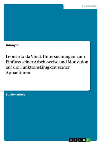 Leonardo da Vinci. Untersuchungen zum Einfluss seiner Arbeitsweise und Motivation auf die Funktionsfähigkeit seiner Apparaturen