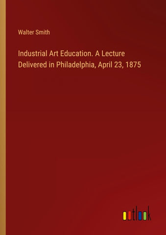 Industrial Art Education. A Lecture Delivered in Philadelphia, April 23, 1875