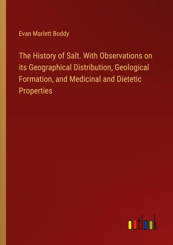The History of Salt. With Observations on its Geographical Distribution, Geological Formation, and Medicinal and Dietetic Properties