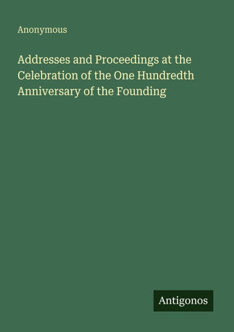 Addresses and Proceedings at the Celebration of the One Hundredth Anniversary of the Founding