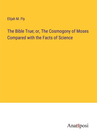 The Bible True; or, The Cosmogony of Moses Compared with the Facts of Science
