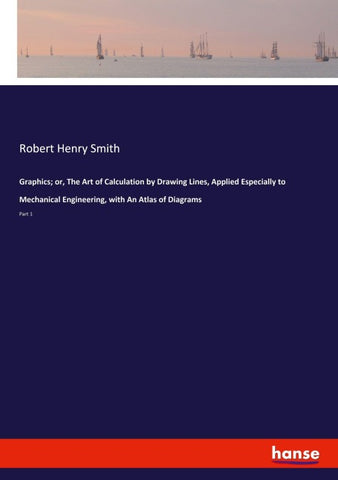 Graphics; or, The Art of Calculation by Drawing Lines, Applied Especially to Mechanical Engineering, with An Atlas of Diagrams