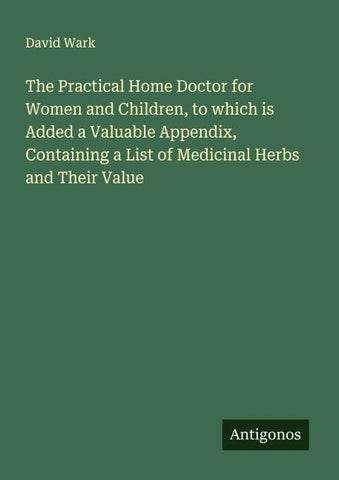 The Practical Home Doctor for Women and Children, to which is Added a Valuable Appendix, Containing a List of Medicinal Herbs and Their Value