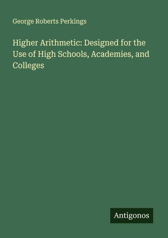 Higher Arithmetic: Designed for the Use of High Schools, Academies, and Colleges