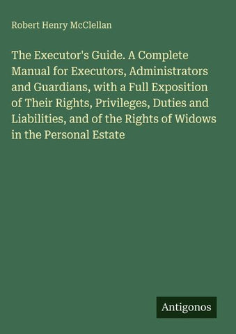 The Executor's Guide. A Complete Manual for Executors, Administrators and Guardians, with a Full Exposition of Their Rights, Privileges, Duties and Liabilities, and of the Rights of Widows in the Personal Estate