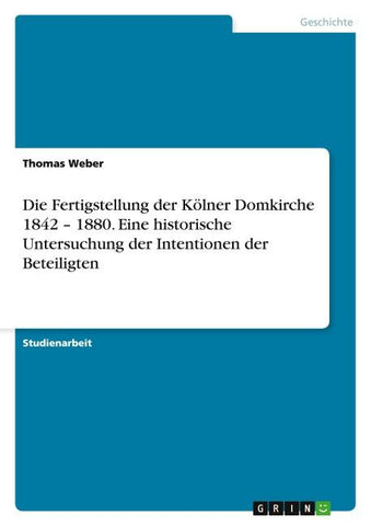 Die Fertigstellung der Kölner Domkirche 1842 - 1880. Eine historische Untersuchung der Intentionen der Beteiligten
