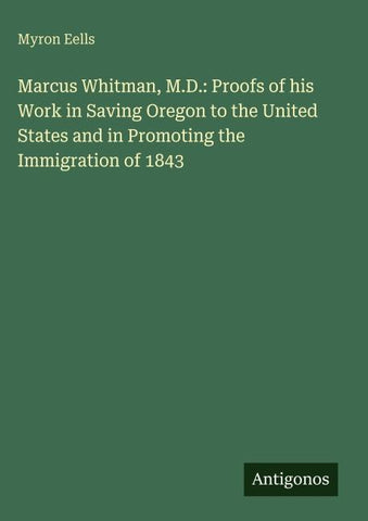 Marcus Whitman, M.D.: Proofs of his Work in Saving Oregon to the United States and in Promoting the Immigration of 1843