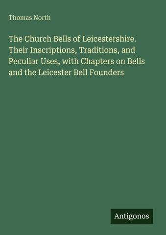 The Church Bells of Leicestershire. Their Inscriptions, Traditions, and Peculiar Uses, with Chapters on Bells and the Leicester Bell Founders
