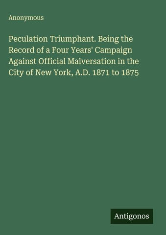 Peculation Triumphant. Being the Record of a Four Years' Campaign Against Official Malversation in the City of New York, A.D. 1871 to 1875