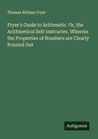 Fryer's Guide to Arithmetic. Or, the Arithmetical Self-instructer. Wherein the Properties of Numbers are Clearly Pointed Out