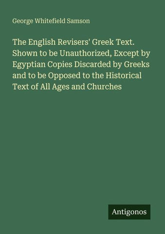 The English Revisers' Greek Text. Shown to be Unauthorized, Except by Egyptian Copies Discarded by Greeks and to be Opposed to the Historical Text of All Ages and Churches