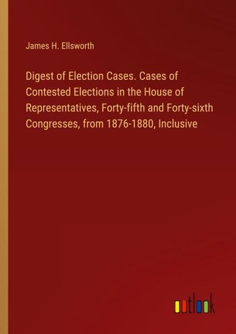 Digest of Election Cases. Cases of Contested Elections in the House of Representatives, Forty-fifth and Forty-sixth Congresses, from 1876-1880, Inclusive