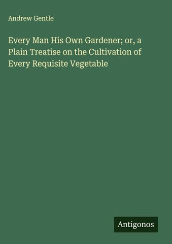 Every Man His Own Gardener; or, a Plain Treatise on the Cultivation of Every Requisite Vegetable