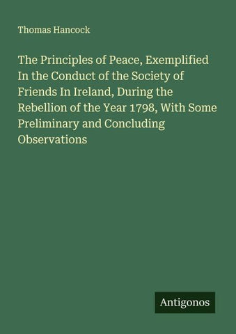 The Principles of Peace, Exemplified In the Conduct of the Society of Friends In Ireland, During the Rebellion of the Year 1798, With Some Preliminary and Concluding Observations