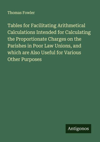 Tables for Facilitating Arithmetical Calculations Intended for Calculating the Proportionate Charges on the Parishes in Poor Law Unions, and which are Also Useful for Various Other Purposes