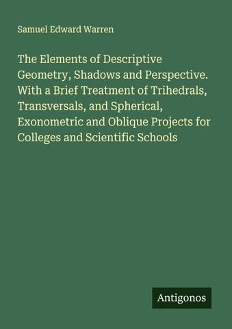 The Elements of Descriptive Geometry, Shadows and Perspective. With a Brief Treatment of Trihedrals, Transversals, and Spherical, Exonometric and Oblique Projects for Colleges and Scientific Schools