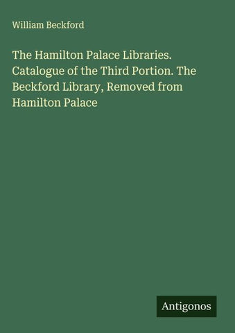 The Hamilton Palace Libraries. Catalogue of the Third Portion. The Beckford Library, Removed from Hamilton Palace