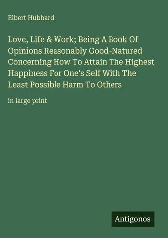 Love, Life & Work; Being A Book Of Opinions Reasonably Good-Natured Concerning How To Attain The Highest Happiness For One's Self With The Least Possible Harm To Others