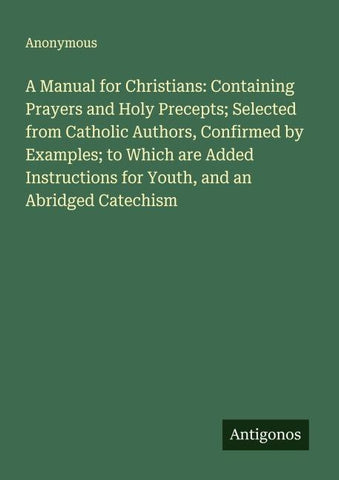 A Manual for Christians: Containing Prayers and Holy Precepts; Selected from Catholic Authors, Confirmed by Examples; to Which are Added Instructions for Youth, and an Abridged Catechism
