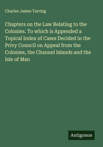 Chapters on the Law Relating to the Colonies. To which is Appended a Topical Index of Cases Decided in the Privy Council on Appeal from the Colonies, the Channel Islands and the Isle of Man