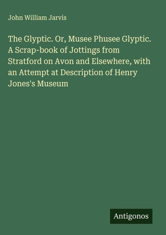 The Glyptic. Or, Musee Phusee Glyptic. A Scrap-book of Jottings from Stratford on Avon and Elsewhere, with an Attempt at Description of Henry Jones's Museum