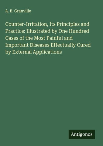 Counter-Irritation, Its Principles and Practice: Illustrated by One Hundred Cases of the Most Painful and Important Diseases Effectually Cured by External Applications