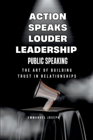 Action Speaks Louder, Leadership, Public Speaking, and the Art of Building Trust in Relationships