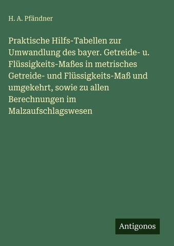 Praktische Hilfs-Tabellen zur Umwandlung des bayer. Getreide- u. Flüssigkeits-Maßes in metrisches Getreide- und Flüssigkeits-Maß und umgekehrt, sowie zu allen Berechnungen im Malzaufschlagswesen