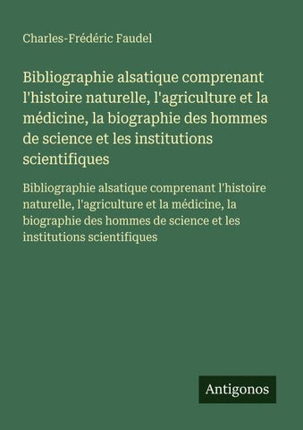 Bibliographie alsatique comprenant l'histoire naturelle, l'agriculture et la médicine, la biographie des hommes de science et les institutions scientifiques