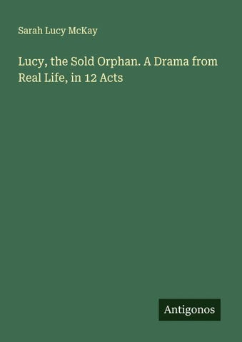 Lucy, the Sold Orphan. A Drama from Real Life, in 12 Acts