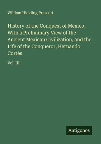 History of the Conquest of Mexico, With a Preliminary View of the Ancient Mexican Civilization, and the Life of the Conqueror, Hernando Cortés