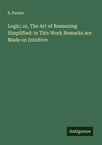 Logic; or, The Art of Reasoning Simplified: in This Work Remarks are Made on Intuitive