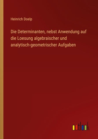 Die Determinanten, nebst Anwendung auf die Loesung algebraischer und analytisch-geometrischer Aufgaben