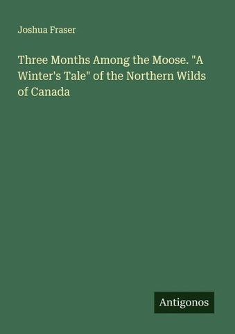 Three Months Among the Moose. "A Winter's Tale" of the Northern Wilds of Canada