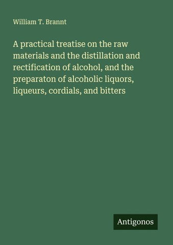 A practical treatise on the raw materials and the distillation and rectification of alcohol, and the preparaton of alcoholic liquors, liqueurs, cordials, and bitters