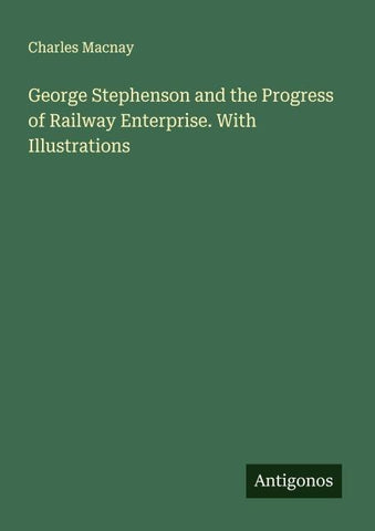 George Stephenson and the Progress of Railway Enterprise. With Illustrations