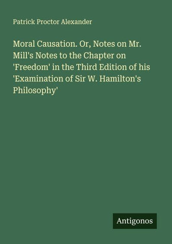 Moral Causation. Or, Notes on Mr. Mill's Notes to the Chapter on 'Freedom' in the Third Edition of his 'Examination of Sir W. Hamilton's Philosophy'