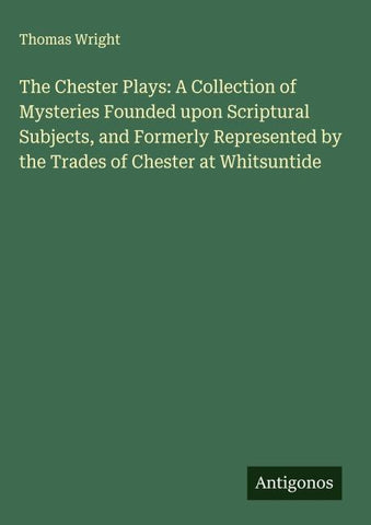 The Chester Plays: A Collection of Mysteries Founded upon Scriptural Subjects, and Formerly Represented by the Trades of Chester at Whitsuntide