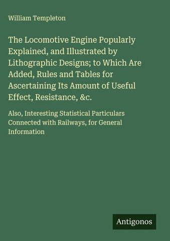 The Locomotive Engine Popularly Explained, and Illustrated by Lithographic Designs; to Which Are Added, Rules and Tables for Ascertaining Its Amount of Useful Effect, Resistance, &c.