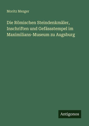 Die Römischen Steindenkmäler, Inschriften und Gefässstempel im Maximilians-Museum zu Augsburg