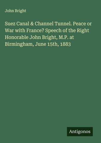 Suez Canal & Channel Tunnel. Peace or War with France? Speech of the Right Honorable John Bright, M.P. at Birmingham, June 15th, 1883