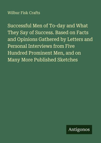 Successful Men of To-day and What They Say of Success. Based on Facts and Opinions Gathered by Letters and Personal Interviews from Five Hundred Prominent Men, and on Many More Published Sketches