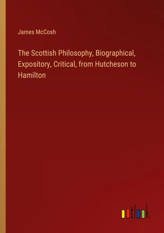 The Scottish Philosophy, Biographical, Expository, Critical, from Hutcheson to Hamilton