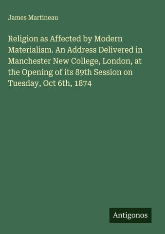 Religion as Affected by Modern Materialism. An Address Delivered in Manchester New College, London, at the Opening of its 89th Session on Tuesday, Oct 6th, 1874